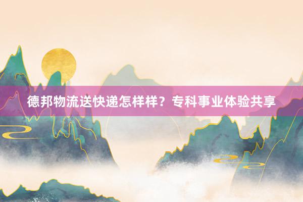 德邦物流送快递怎样样？专科事业体验共享
