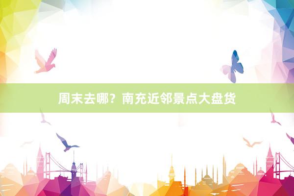 周末去哪？南充近邻景点大盘货