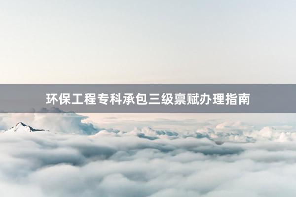 环保工程专科承包三级禀赋办理指南
