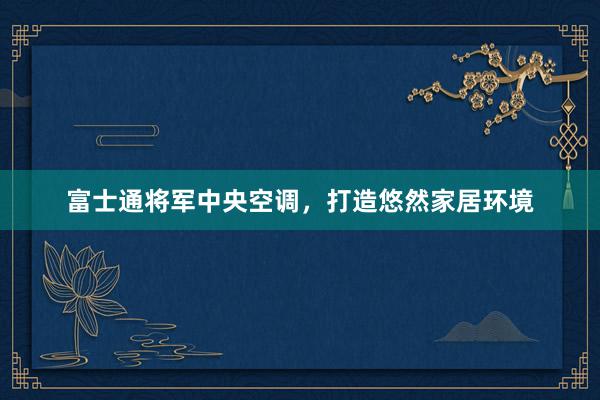 富士通将军中央空调，打造悠然家居环境