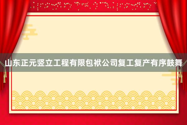 山东正元竖立工程有限包袱公司复工复产有序鼓舞