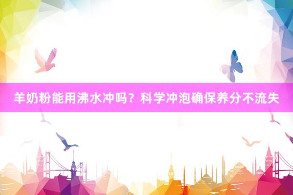 羊奶粉能用沸水冲吗？科学冲泡确保养分不流失