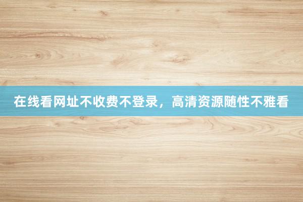 在线看网址不收费不登录，高清资源随性不雅看